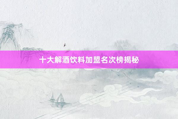 十大解酒饮料加盟名次榜揭秘